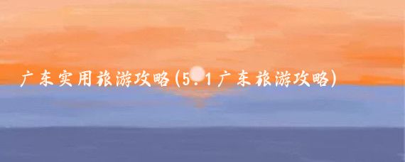 廣東實(shí)用旅游攻略(5.1廣東旅游攻略)