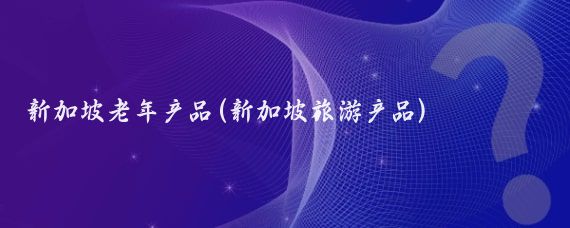 新加坡老年產(chǎn)品(新加坡旅游產(chǎn)品)