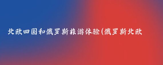 北歐四國和俄羅斯旅游體驗(俄羅斯北歐四國旅游記	)