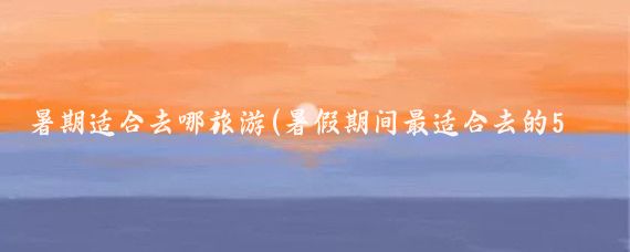暑期適合去哪旅游(暑假期間最適合去的5個(gè)地方)