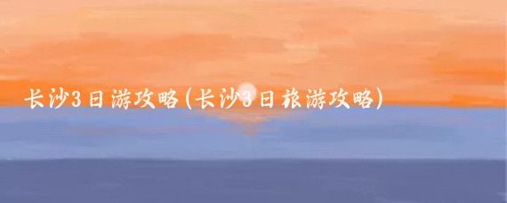長(cháng)沙3日游攻略(長(cháng)沙3日旅游攻略)