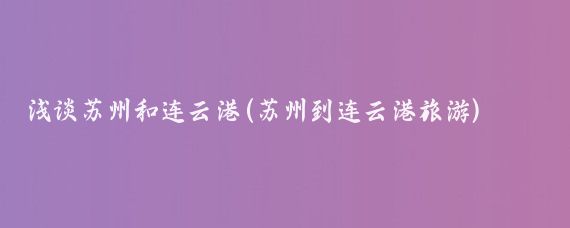 淺談蘇州和連云港(蘇州到連云港旅游)