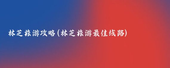 林芝旅游攻略(林芝旅游最佳線(xiàn)路)