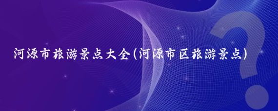 河源市旅游景點(diǎn)大全(河源市區旅游景點(diǎn))