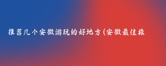 推薦幾個(gè)安徽游玩的好地方(安徽最佳旅游城市)