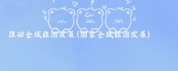 推動(dòng)全域旅游發(fā)展(國家全域旅游發(fā)展)