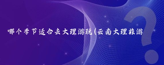 哪個(gè)季節適合去大理游玩(云南大理旅游季節)