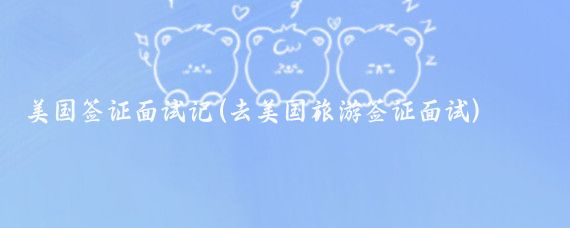 美國簽證面試記(去美國旅游簽證面試)