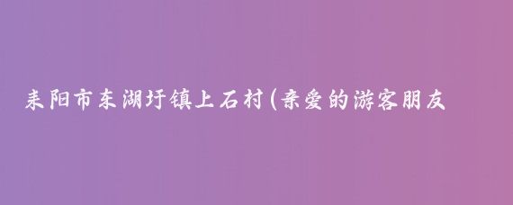 耒陽(yáng)市東湖圩鎮上石村(親愛(ài)的游客朋友們)