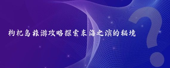 枸杞島旅游攻略探索東海之濱的秘境
