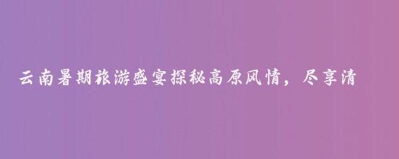 云南暑期旅游盛宴探秘高原風(fēng)情，盡享清涼一夏！云南暑期旅游季清涼一夏，等你來(lái)游