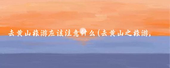 去黃山旅游應該注意什么(去黃山之旅游,需要注意什么?去黃山旅游)