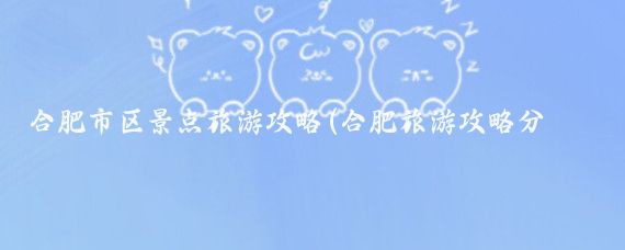 合肥市區景點(diǎn)旅游攻略(合肥旅游攻略分享合肥景點(diǎn))