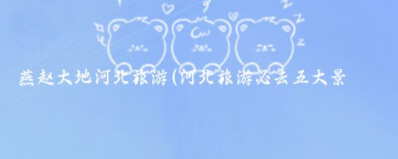 燕趙大地河北旅游(河北旅游必去五大景點(diǎn)領(lǐng)略燕趙大地的魅力)