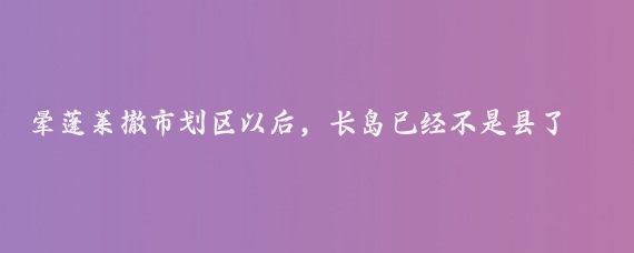 暈蓬萊撤市劃區以后，長(cháng)島已經(jīng)不是縣了，叫長(cháng)島綜合試驗區，簡(jiǎn)稱(chēng)長(cháng)島綜試區