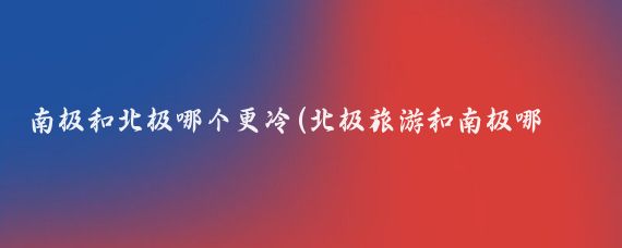 南極和北極哪個(gè)更冷(北極旅游和南極哪個(gè)好)