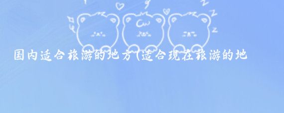 國內適合旅游的地方(適合現在旅游的地方)