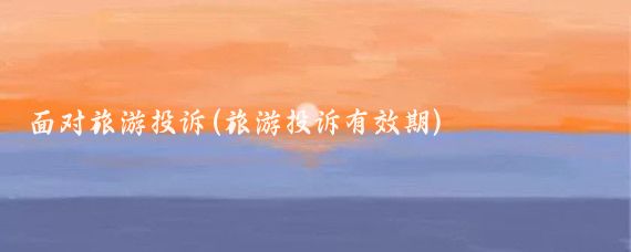 面對旅游投訴(旅游投訴有效期)