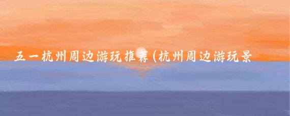 五一杭州周邊游玩推薦(杭州周邊游玩景點(diǎn)推薦)