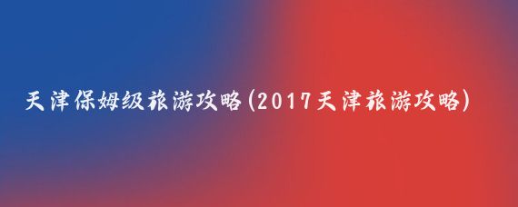 天津保姆級旅游攻略(2017天津旅游攻略)