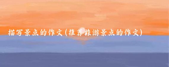 描寫(xiě)景點(diǎn)的作文(推薦旅游景點(diǎn)的作文)