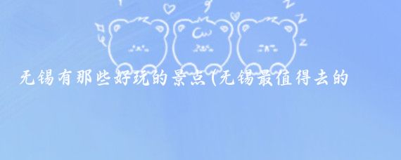 無(wú)錫有那些好玩的景點(diǎn)(無(wú)錫最值得去的景點(diǎn)是哪些？)